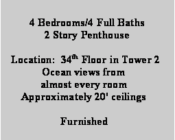 Text Box: 4 Bedrooms/4 Full Baths
2 Story Penthouse

 Location:  34th Floor in Tower 2
Ocean views from 
almost every room
Approximately 20' ceilings

Furnished
